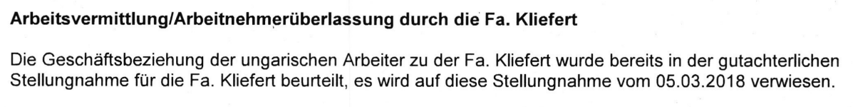 "Arbeitsvermittlung/Arbeitnehmerüberlassung durch die Fa. Kliefert Die Geschäftsbeziehung der ungarischen Arbeiter zu der Fa. Kliefert wurde bereits in der gutachterlichen Stellungnahme für die Fa. Kliefert beurteilt, es wird auf diese Stellungnahme vom 05.03.2018 verwiesen.""Arbeitsvermittlung/Arbeitnehmerüberlassung durch die Fa. Kliefert Die Geschäftsbeziehung der ungarischen Arbeiter zu der Fa. Kliefert wurde bereits in der gutachterlichen Stellungnahme für die Fa. Kliefert beurteilt, es wird auf diese Stellungnahme vom 05.03.2018 verwiesen." (Leitgutachten)