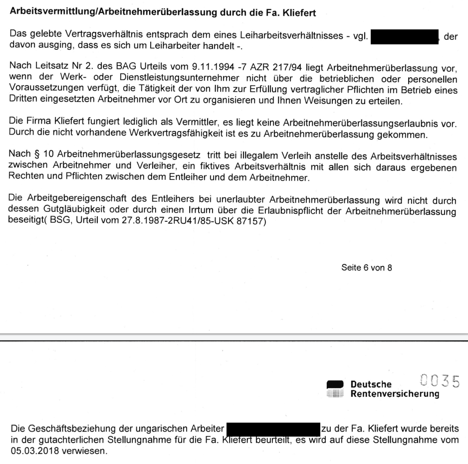"Arbeitsvermittlung/Arbeitnehmerüberlassung durch die Fa. Kliefert Das gelebte Vertragsverhältnis entsprach dem eines Leiharbeitsverhältnisses - vgl. Zeuge [geschwärzt], der davon ausging, dass es sich um Leiharbeiter handelt -. Nach Leitsatz Nr 2. des BAG Urteils vom 9.11.1994 -7 AZR217/94 liegt Arbeitnehmerüberlassung vor, wenn der Werk- oder Dienstleistungsunternehmer nicht über die betrieblichen oder personellen Voraussetzungen verfügt, die Tätigkeit der von lhm zur Erfüllung vertraglicher Pflichten im Betrieb eines Dritten eingesetzten Arbeitnehmer vor Ort zu organisieren und lhnen Weisungen zu erteilen. Die Firma Kliefert fungiert lediglich als Vermittler, es liegt keine Arbeitnehmerüberlassungserlaubnis vor. Durch die nicht vorhandene Werkvertragsfähigkeit ist es zu Arbeitnehmerüberlassung gekommen. Nach § 10 Arbeitnehmerüberlassungsgesetz tritt bei illegalem Verleih anstelle des Arbeitsverhältnisses zwischen Arbeitnehmer und Verleiher, ein fiktives Arbeitsverhältnis mit allen sich daraus ergebenen Rechten und Pflichten zwischen dem Entleiher und dem Arbeitnehmer. Die Arbeitgebereigenschaft des Entleihers bei unerlaubter Arbeitnehmerüberlassung wird nicht durch dessen Gutgläubigkeit oder durch einen Irrtum über die Erlaubnispflicht der Arbeitnehmerüberlassung beseitigt( BSG, Urteil vom 27.8.1987-2RU41/85-USK 87157) Die Geschäftsbeziehung der ungarischen Arbeiter [geschwärzt] zu der Fa. Kliefert wurde bereits in der gutachterlichen Stellungnahme für die Fa. Kliefert beurteilt, es wird auf diese Stellungnahme vom 05.03.2018 verwiesen."