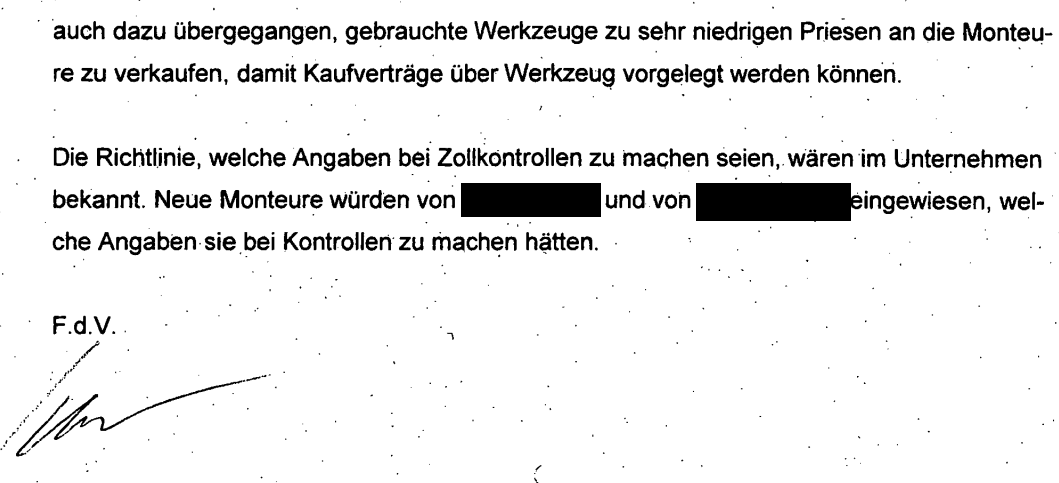 "auch dazu übergegangen, gebrauchte Werkzeuge zu sehr niedrigen Priesen an die Monteure zu verkaufen, damit Kaufverträge über Werkzeug vorgelegt werden können. Die Richtlinie, welche Angaben bei Zollkontrollen zu machen seien, wären im Unternehmen bekannt. Neue Monteure würden von [geschwärzt] und von [geschwärzt] eingewiesen, welche Angaben sie , bei Kontrollen zu machen hätten. F.d.V. Schur" Vorgebliche Angaben der telefonisch befragten Mitarbeiterin Seite 2