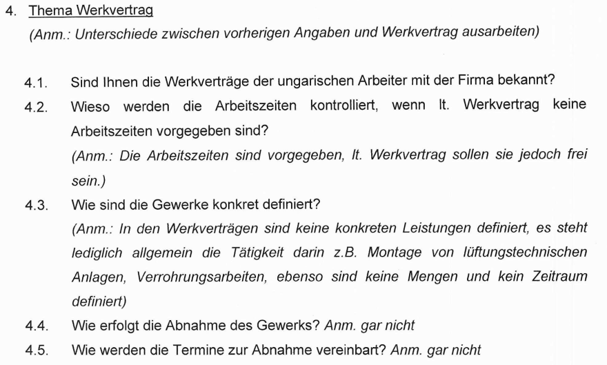 "Thema Werkvertrag (Anmerkung: Unterschiede zwischen vorherigen Angaben und Werkvertrag ausarbeiten) 4.1 Sind Ihnen die Werkverträge der ungarischen Arbeiter mit der Firma bekannt? 4.2 Wieso werden die Arbeitszeiten kontrolliert, wenn laut Werkvertrag keine Arbeitszeiten vorgegeben sind? (Anmerkung: Die Arbeitszeiten sind vorgegeben, laut Werkvertrag sollen sie jedoch frei sein.) 4.3 Wie sind die Gewerke konkret definiert? (Anmerkung: In den Werkverträgen sind keine konkreten Leistungen definiert; es steht lediglich allgemein die Tätigkeit darin, z. B. Montage von lüftungstechnischen Anlagen oder Verrohrungsarbeiten. Ebenso sind keine Mengen und kein Zeitraum definiert.) 4.4 Wie erfolgt die Abnahme des Gewerks? (Anmerkung: Gar nicht.) 4.5 Wie werden die Termine zur Abnahme vereinbart? (Anmerkung: Gar nicht.)"