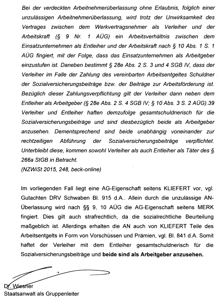 "Bei der verdeckten Arbeitnehmerüberlassung ohne Erlaubnis, folglich einer unzulässigen Arbeitnehmerüberlassung, wird trotz der Unwirksamkeit des Vertrages zwischen dem Werkvertragsnehmer als Verleiher und der Arbeitskraft (§ 9 Nr. 1 AÜG) ein Arbeitsverhältnis zwischen dem Einsatzunternehmen als Entleiher und der Arbeitskraft nach § 10 Abs. 1 S. 1 AÜG fingiert, mit der Folge, dass das Einsatzunternehmen als Arbeitgeber einzustufen ist. Daneben bestimmt § 28e Abs. 2 S. 3 und 4 SGB IV, dass der Verleiher im Falle der Zahlung des vereinbarten Arbeitsentgeltes Schuldner der Sozialversicherungsbeiträge bzw. der Beiträge zur Arbeitsförderung ist. Bezüglich dieser Zahlungsverpflichtung gilt der Verleiher dann neben dem Entleiher als Arbeitgeber (§ 28e Abs. 2 S. 4 SGB IV; § 10 Abs. 3 S. 2 AÜG). Verleiher und Entleiher haften demzufolge gesamtschuldnerisch für die Sozialversicherungsbeiträge und sind diesbezüglich beide als Arbeitgeber anzusehen. Dementsprechend sind beide unabhängig voneinander zur rechtzeitigen Abführung der Sozialversicherungsbeiträge verpflichtet. Unterbleibt diese, kommen sowohl Verleiher als auch Entleiher als Täter des § 266a StGB in Betracht. (NZWiSt 2015, 248, beck-online) Im vorliegenden Fall liegt eine AG-Eigenschaft seitens KLIEFERT vor, vgl. Gutachten DRV Schwaben Bl. 915 d.A.. Allein durch die unzulässige AN-Überlassung wird nach §§ 9, 10 AÜG die AG-Eigenschaft seitens MERK fingiert. Dies gilt auch strafrechtlich, da die sozialrechtliche Beurteilung maßgeblich ist. Allerdings erhalten die AN auch von KLIEFERT Teile des Arbeitsentgelts in Form von Vorschüssen und Prämien, vgl. Bl. 841 d.A. Somit haftet der Verleiher mit dem Entleiher gesamtschuldnerisch für Sozialversicherungsbeiträge und beide sind als Arbeitgeber anzusehen."