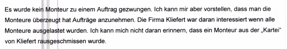 "Es wurde kein Monteur zu einem Auftrag gezwungen. Ich kann mir aber vorstellen, dass man die Monteure überzeugt hat Aufträge anzunehmen. Die Firma Kliefert war daran interessiert wenn alle Monteure ausgelastet wurden. Ich kann mich nicht daran erinnern, dass ein Monteur aus der,,Kartei" von Kliefert rausgeschmissen wurde." Aussage derselben Mitarbeiterin beim Zoll