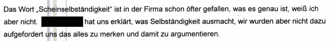 "Das Wort "Scheinselbständigkeit" ist in der Firma schon öfter gefallen, was es genau ist, weiß ich aber nicht. [geschwärzt] hat uns erklärt, was Selbständigkeit ausmacht, wir wurden aber nicht dazu aufgefordert uns das alles zu merken und damit zu argumentieren." Aussage derselben Mitarbeiterin beim Zoll