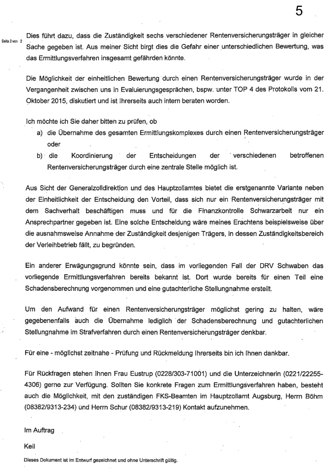 "Dies führt dazu, dass die Zuständigkeit sechs verschiedener Rentenversicherungsträger in gleicher Sache gegeben ist. Aus meiner Sicht birgt dies die Gefahr einer unterschiedlichen Bewertung, was das Ermittlungsverfahren insgesamt gefährden könnte. Die Möglichkeit der einheitlichen Bewertung durch einen Rentenversicherungsträger wurde in der Vergangenheit zwischen uns in Evaluierungsgesprächen, bspw. unter TOP 4 des Protokolls vom 21. Oktober 2015, diskutiert und ist Ihrerseits auch intern beraten worden. Ich möchte Sie daher bitten zu prüfen, ob a) die Übernahme des gesamten Ermittlungskomplexes durch einen Rentenversicherungsträger oder b) die Koordinierung der Entscheidungen der verschiedenen betroffenen Rentenversicherungsträger durch eine zentrale Stelle möglich ist. Aus Sicht der Generalzolldirektion und des Hauptzollamtes bietet die erstgenannte Variante neben der Einheitlichkeit der Entscheidung den Vorteil, dass sich nur ein Rentenversicherungsträger mit dem Sachverhalt beschäftigen muss und für die Finanzkontrolle Schwarzarbeit nur ein Ansprechpartner gegeben ist. Eine solche Entscheidung wäre meines Erachtens beispielsweise über die ausnahmsweise Annahme der Zuständigkeit desjenigen Trägers, in dessen Zuständigkeitsbereich der Verleihbetrieb fällt, zu begründen. Ein anderer Erwägungsgrund könnte sein, dass im vorliegenden Fall der DRV Schwaben das vorliegende Ermittlungsverfahren bereits bekannt ist. Dort wurde bereits für einen Teil eine Schadensberechnung vorgenommen und eine gutachterliche Stellungnahme erstellt. Um den Aufwand für einen Rentenversicherungsträger möglichst gering zu halten, wäre gegebenenfalls auch die Übernahme lediglich der Schadensberechnung und gutachterlichen Stellungnahme im Strafverfahren durch einen Rentenversicherungsträger denkbar. Für eine – möglichst zeitnahe – Prüfung und Rückmeldung Ihrerseits bin ich Ihnen dankbar. Für Rückfragen stehen Ihnen Frau Eustrup (0228/303-71001) und die Unterzeichnerin (0221/22255-4306) gerne zur Verfügung. Sollten Sie konkrete Fragen zum Ermittlungsverfahren haben, besteht auch die Möglichkeit, mit den zuständigen FKS-Beamten im Hauptzollamt Augsburg, Herrn Böhm (08382/9313-234) und Herrn Schur (08382/9313-219) Kontakt aufzunehmen. Im Auftrag Keil"
