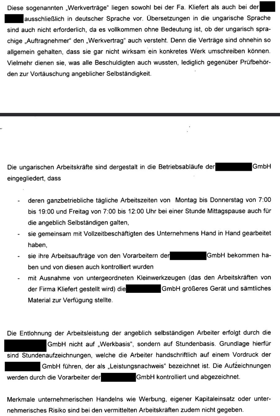 Diese sogenannten „Werkverträge" liegen sowohl bei der Fa. Kliefert als auch bei der [geschwärzt] ausschließlich in deutscher Sprache vor. Übersetzungen in die ungarische Sprache sind auch nicht erforderlich, da es vollkommen ohne Bedeutung ist, ob der ungarisch sprachige „Auftragnehmer“ den „Werkvertrag“ auch versteht. Denn die Verträge sind ohnehin so allgemein gehalten, dass sie gar nicht wirksam ein konkretes Werk umschreiben können. Vielmehr dienen sie, was alle Beschuldigten auch wussten, lediglich gegenüber Prüfbehörden zur Vortäuschung angeblicher Selbständigkeit. Die ungarischen Arbeitskräfte sind dergestalt in die Betriebsabläufe der [geschwärzt] mbH eingegliedert, dass - deren ganzbetriebliche tägliche Arbeitszeiten von Montag bis Donnerstag von 7:00 bis 19:00 und Freitag von 7:00 bis 12:00 Uhr bei einer Stunde Mittagspause auch für die angeblich Selbständigen galten, - sie gemeinsam mit Vollzeitbeschäftigten des Unternehmens Hand in Hand gearbeitet haben, - sie ihre Arbeitsaufträge von den Vorarbeitern der [geschwärzt] mbH bekommen haben und von diesen auch kontrolliert wurden - mit Ausnahme von untergeordneten Kleinwerkzeugen (das den Arbeitskräften von der Firma Kliefert gestellt wird) die [geschwärzt] mbH größeres Gerät und sämtliches Material zur Verfügung stellte. Die Entlohnung der Arbeitsleistung der angeblich selbständigen Arbeiter erfolgt durch die [geschwärzt] GmbH nicht auf „Werkbasis“, sondern auf Stundenbasis. Grundlage hierfür sind Stundenaufzeichnungen, welche die Arbeiter handschriftlich auf einem Vordruck der [geschwärzt] GmbH führen, der als „Leistungsnachweis” bezeichnet ist. Die Aufzeichnungen werden durch die Vorarbeiter der [geschwärzt] GmbH kontrolliert und abgezeichnet. Merkmale unternehmerischen Handelns wie Werbung, eigener Kapitaleinsatz oder unternehmerisches Risiko sind bei den vermittelten Arbeitskräften zudem nicht gegeben. Quelle: Haftbefehl