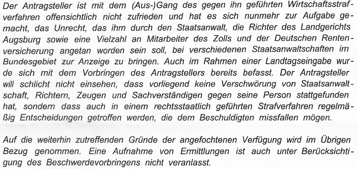 "Der Antragsteller ist mit dem (Aus-)Gang des gegen ihn geführten Wirtschaftsstrafverfahren offensichtlich nicht zufrieden und hat es sich nunmehr zur Aufgabe gemacht, das Unrecht, das ihm durch den Staatsanwalt, die Richter des Landgerichts Augsburg sowie eine Vielzahl an Mitarbeitern des Zolls und der Deutschen Rentenversicherung angetan worden sein soll, bei verschiedenen Staatsanwaltschaften im Bundesgebiet zur Anzeige zu bringen. Auch im Rahmen einer Landtagseingabe wurde sich mit dem Vorbringen des Antragstellers bereits befasst. Der Antragsteller will schlicht nicht einsehen, dass vorliegend keine Verschwörung von Staatsanwaltschaft, Richtern, Zeugen und Sachverständigen gegen seine Person stattgefunden hat, sondern dass auch in einem rechtsstaatlich geführten Strafverfahren regelmäßig Entscheidungen getroffen werden, die dem Beschuldigten missfallen mögen. Auf die weiterhin zutreffenden Gründe der angefochtenen Entscheidung wird Bezug genommen. Eine Aufnahme von Ermittlungen aufgrund des Beschwerdevorbringens wurde nicht veranlasst." Quelle: Ablehnungsbescheid der Generalstaatsanwaltschaft München vom 24.07.2024