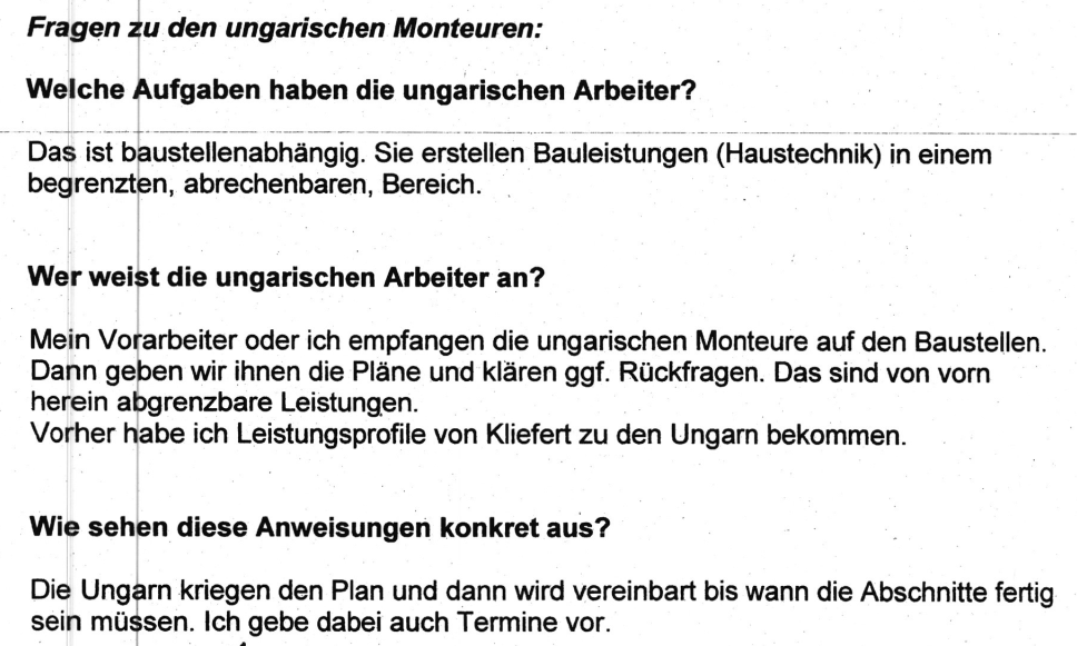 "Fragen zu den ungarischen Monteuren: Welche Aufgaben haben die ungarischen Arbeiter? Das ist Baustellenabhängig. Sie erstellen Bauleistungen (Haustechnik) in einem begrenzten, abrechenbaren, Bereich. Wer weißt die ungarischen Arbeiter an? Mein Vorarbeiter oder ich empfangen die ungarischen Monteure auf den Baustellen. Dann geben wir ihnen die Pläne und klären ggf. Rückfragen. Das sind von vorn herein abgrenzbare Leistungen. Wie sehen diese Anweisungen konkret aus? Die Ungarn kriegen den Plan und dann wird vereinbart bis wann die Abschnitte fertig sein müssen. Ich gebe dabei auch Termine vor." Vernehmungsprotokoll der Firma H2 vom 12.10.2017