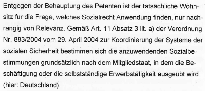 "Entgegen der Behauptung des Petenten ist der tatsächliche Wohnsitz für die Frage, welches Sozialrecht Anwendung findet, nur nachrangig von Relevanz. Gemäß Art. 11 Absatz 3 lit. a) der Verordnung Nr. 883/2004 vom 29. April 2004 zur Koordinierung der Systeme der sozialen Sicherheit bestimmen sich die anzuwendenden Sozialbestimmungen grundsätzlich nach dem Mitgliedstaat, in dem die Beschäftigung oder die selbstständige Erwerbstätigkeit ausgeübt wird (hier: Deutschland)."