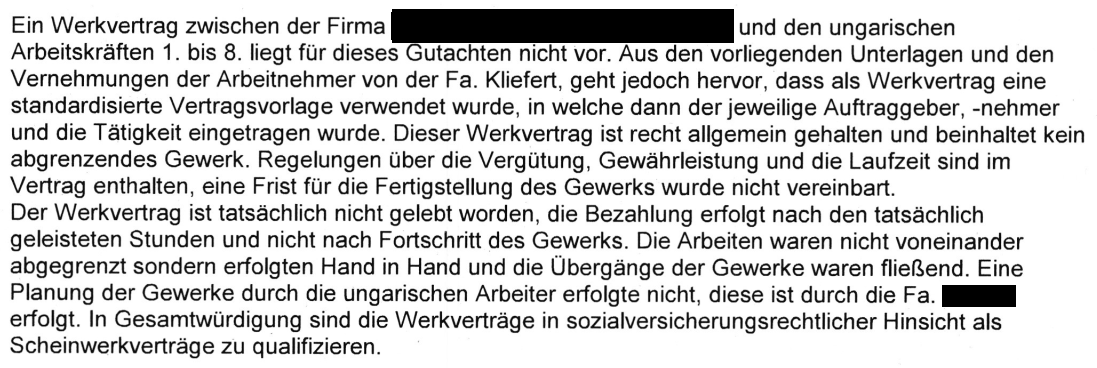 "Ein Werkvertrag zwischen der Firma [geschwärzt] und den ungarischen Arbeitskräften 1.-8. liegt für dieses Gutachten nicht vor. Aus den vorliegenden Unterlagen und den Vernehmungen der Arbeitnehmer von der Fa. Kliefert, geht jedoch hervor, dass als Werkvertrag eine standardisierte Vertragsvorlage verwendet wurde, in welche dann der jeweilige Auftraggeber, -nehmer und die Tätigkeit eingetragen wurde. Dieser Werkvertrag ist recht allgemein gehalten und beinhaltet kein abgrenzendes Gewerk. Regelungen über die Vergütung, Gewährleistung und die Laufzeit sind im Vertrag enthalten, eine Frist für die Fertigstellung des Gewerks wurde nicht vereinbart. Der Werkvertrag ist tatsächlich nicht gelebt worden, die Bezahlung erfolgt nach den tatsächlich geleisteten Stunden und nicht nach Fortschritt des Gewerks. Die Arbeiten waren nicht voneinander abgegrenzt sondern erfolgten Hand in Hand und die Übergange der Gewerke waren fließend. Eine Planung der Gewerke durch die ungarischen Arbeiter erfolgte nicht, diese ist durch die Fa. [geschwärzt] erfolgt. ln Gesamtwürdigung sind die Werkverträge in sozialversicherungsrechtlicher Hinsicht als Scheinwerkverträge zu qualifizieren." (Blatt 47 TEA K., Blatt 40 TEA I, Blatt 34 TEA H.)