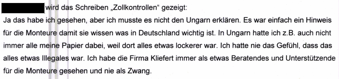 "[geschwärzt] wird das Schreiben "Zollkontrollen" gezeigt: Ja das habe ich gesehen, aber ich musste es nicht den Ungarn erklären. Es war einfach ein Hinweis für die Monteure damit sie wissen was in Deutschland wichtig ist. In Ungarn hatte ich z.B. auch nicht immer alle meine Papier dabei, weil dort alles etwas lockerer war. Ich hatte nie das Gefühl, dass das alles etwas Illegales war. Ich habe die Firma Kliefert immer als etwas Beratendes und Unterstützende für die Monteure gesehen und nie als Zwang." Aussage derselben Mitarbeiterin beim Zoll