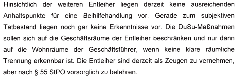"Hinsichtlich der weiteren Entleiher liegen derzeit keine ausreichenden Anhaltspunkte für eine Beihilfehandlung vor. Gerade zum subjektiven Tatbestand liegen noch gar keine Erkenntnisse vor. Die DuSu-Maßnahmen sollen sich auf die Geschäftsräume der Entleiher beschränken und nur dann auf die Wohnräume der Geschäftsführer, wenn keine klare räumliche Trennung erkennbar ist. Die Entleiher sind derzeit als Zeugen zu vernehmen, aber nach § 55 StPO vorsorglich zu belehren"