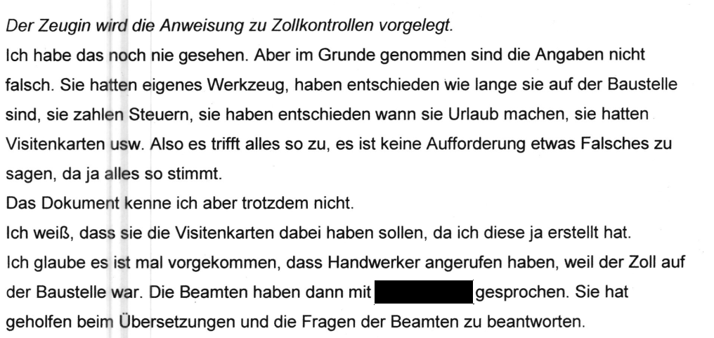 "Der Zeugin wird die Anweisung zu Zollkontrollen vorgelegt. Ich habe das noch nie gesehen. Aber im Grunde genommen sind die Angaben nicht falsch. Sie hatten eigenes Werkzeug, haben entschieden wie lange sie auf der Baustelle sind, sie zahlen Steuern, sie haben entschieden wann sie Urlaub machen, sie hatten Visitenkarten usw. Also es trifft alles so zu, es ist keine Aufforderung etwas Falsches zu sagen, da ja alles so stimmt. Das Dokument kenne ich aber trotzdem nicht. Ich weiß, dass sie die Visitenkarten dabei haben sollen, da ich diese ja erstellt hat. Ich glaube es ist mal vorgekommen, dass Handwerker angerufen haben, weil der Zoll auf der Baustelle war. Die Beamten haben dann mit [geschwärzt] gesprochen. Sie hat geholfen beim Übersetzungen und die Fragen der Beamten zu beantworten." Aussage einer Mitarbeiterin von Kliefert
