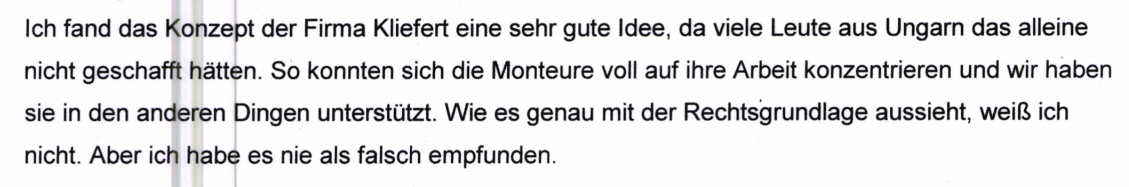 "Ich fand das Konzept der Firma Kliefert eine sehr gute Idee, da viele Leute aus Ungarn das alleine nicht geschafft hätten. So konnten sich die Monteure voll auf ihre Arbeit konzentrieren und wir haben sie in den anderen Dingen unterstützt. Wie es genau mit der Rechtsgrundlage aussieht, weiß ich nicht. Aber ich habe es nie als falsch empfunden." Aussage derselben Mitarbeiterin beim Zoll