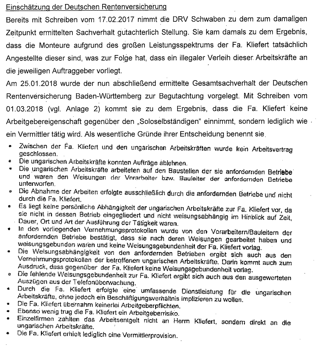 "Bereits mit Schreiben vom 17.02.2017 nimmt die DRV Schwaben zu dem zum damaligen Zeitpunkt ermittelten Sachverhalt gutachterlich Stellung. Sie kam damals zu dem Ergebnis, dass die Monteure aufgrund des großen Leistungsspektrums der Fa. Kliefert tatsächlich Angestellte dieser sind, was zur Folge hat, dass ein illegaler Verleih dieser Arbeitskräfte an die jeweiligen Auftraggeber vorliegt. Am 25.01.2018 wurde der nun abschließend ermittelte Gesamtsachverhalt der Deutschen Rentenversicherung Baden-Württemberg zur Begutachtung vorgelegt. Mit Schreiben vom 01.03.2018 (vgl. Anlage 2) kommt sie zu dem Ergebnis, dass die Fa. Kliefert keine Arbeitgebereigenschaft gegenüber den „Soloselbständigen" einnimmt, sondern lediglich wie ein Vermittler tätig wird. Als wesentliche Gründe ihrer Entscheidung benennt sie: Zwischen der Fa. Kliefert und den ungarischen Arbeitskräften wurde kein Arbeitsvertrag geschlossen. Die ungarischen Arbeitskräfte konnten Aufträge ablehnen. Die ungarischen Arbeitskräfte arbeiteten auf den Baustellen der sie anfordernden Betriebe und waren den Weisungen der Vorarbeiter bzw. Bauleiter der anfordernden Betriebe unterworfen. Die Abnahme der Arbeiten erfolgte ausschließlich durch die anfordernden Betriebe und nicht durch die Fa. Kliefert. Es liegt keine persönliche Abhängigkeit der ungarischen Arbeitskräfte zur Fa. Kliefert vor, da sie nicht in dessen Betrieb eingegliedert und nicht weisungsabhängig im Hinblick auf Zeit, Dauer, Ort und Art der Ausführung der Tätigkeit waren. In den vorliegenden Vernehmungsprotokollen wurde von den Vorarbeitern/Bauleitern der anfordernden Betriebe bestätigt, dass sie nach deren Weisungen gearbeitet haben und weisungsgebunden waren und keine Weisungsgebundenheit der Fa. Kliefert vorlag. Die Weisungsabhängigkeit von den anfordernden Betrieben ergibt sich auch aus den Vernehmungsprotokollen der betroffenen ungarischen Arbeitskräfte. Darin kommt auch zum Ausdruck, dass gegenüber der Fa. Kliefert keine Weisungsgebundenheit vorlag. Die fehlende Weisungsgebundenheit zur Fa. Kliefert ergibt sich auch aus den ausgewerteten Auszügen aus der Telefonüberwachung. Die Fa. Kliefert übernahm keinerlei Arbeitgeberpflichten. Ebenso wenig trug die Fa. Kliefert ein Arbeitgeberrisiko. Die ungarischen Arbeitskräfte erhielten Arbeitsentgelt nicht an Herrn Kliefert, sondern direkt an die jeweiligen Auftraggeber. Die Fa. Kliefert erhielt lediglich eine Vermittlerprovision."