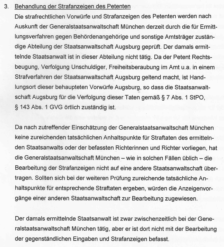 "3. Behandlung der Strafanzeigen des Petenten Die strafrechtlichen Vorwürfe und Strafanzeigen des Petenten werden nach Auskunft der Generalstaatsanwaltschaft München derzeit durch die für Ermittlungsverfahren gegen Behördenangehörige und sonstige Amtsträger zuständige Abteilung der Staatsanwaltschaft Augsburg geprüft. Der damals ermittelnde Staatsanwalt ist in dieser Abteilung nicht tätig. Da der Petent Rechtsbeugung, Verfolgung Unschuldiger, Freiheitsberaubung im Amt u.a. in einem Strafverfahren der Staatsanwaltschaft Augsburg geltend macht, ist Handlungsort dieser behaupteten Vorwürfe Augsburg, so dass die Staatsanwaltschaft Augsburg für die Verfolgung dieser Taten gemäß § 7 Abs. 1 StPO, § 143 Abs. 1 GVG örtlich zuständig ist. Da nach zutreffender Einschätzung der Generalstaatsanwaltschaft München keine zureichenden tatsächlichen Anhaltspunkte für Straftaten des ermittelnden Staatsanwalts oder der befassten Richterinnen und Richter vorliegen, hat die Generalstaatsanwaltschaft München – wie in solchen Fällen üblich – die Bearbeitung der Strafanzeigen nicht auf eine andere Staatsanwaltschaft übertragen. Sollten sich bei der weiteren Prüfung zureichende tatsächliche Anhaltspunkte für entsprechende Straftaten ergeben, würden die Anzeigenvorgänge einer anderen Staatsanwaltschaft zur Bearbeitung zugewiesen. Der damals ermittelnde Staatsanwalt ist zwar zwischenzeitlich bei der Generalstaatsanwaltschaft München tätig, aber er ist dort nicht mit der Bearbeitung der gegenständlichen Eingaben und Strafanzeigen befasst." Abschnitt III der Stellungnahme der Bayerischen Staatsregierung vom 09.02.2024